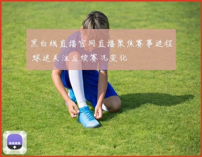 黑白线直播官网直播聚焦赛事进程 球迷关注后续赛况变化