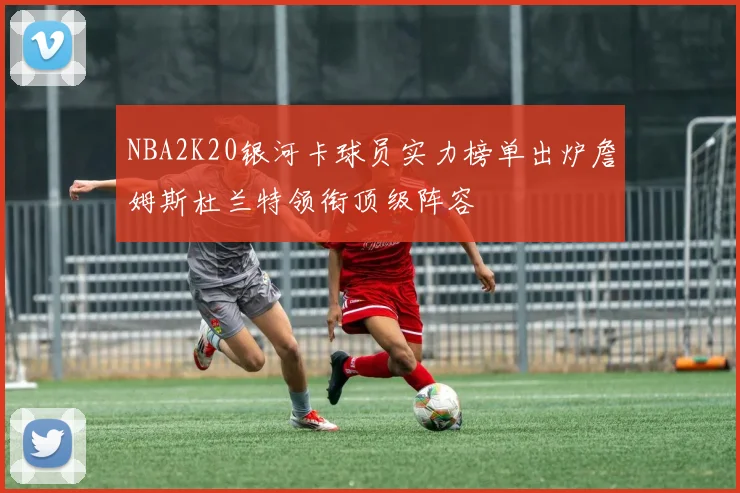 NBA2K20银河卡球员实力榜单出炉詹姆斯杜兰特领衔顶级阵容