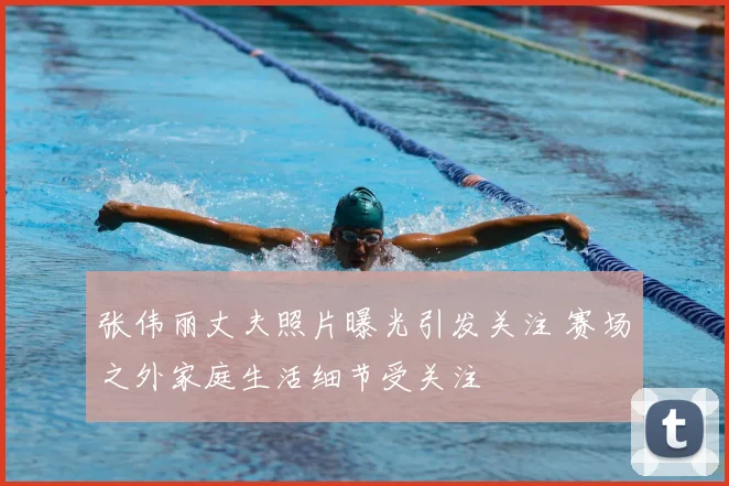张伟丽丈夫照片曝光引发关注 赛场之外家庭生活细节受关注