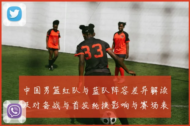 中国男篮红队与蓝队阵容差异解读及对备战与首发轮换影响与赛场表现预期
