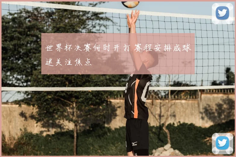 世界杯决赛何时开打 赛程安排成球迷关注焦点