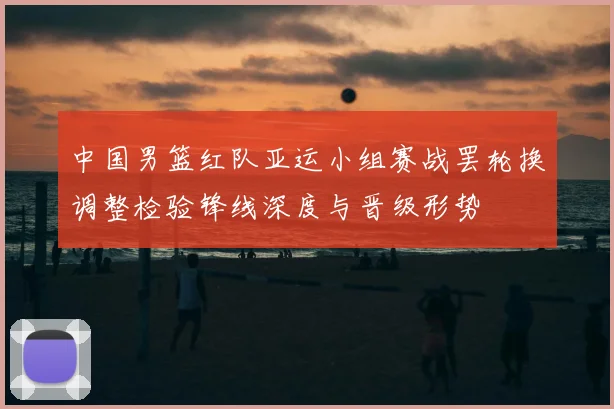 中国男篮红队亚运小组赛战罢轮换调整检验锋线深度与晋级形势