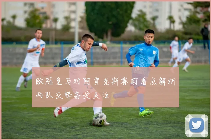 欧冠皇马对阿贾克斯赛前看点解析两队交锋备受关注