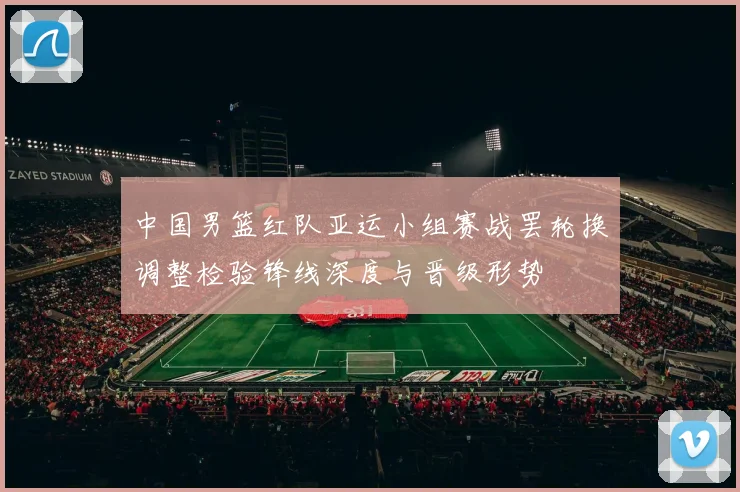 中国男篮红队亚运小组赛战罢轮换调整检验锋线深度与晋级形势