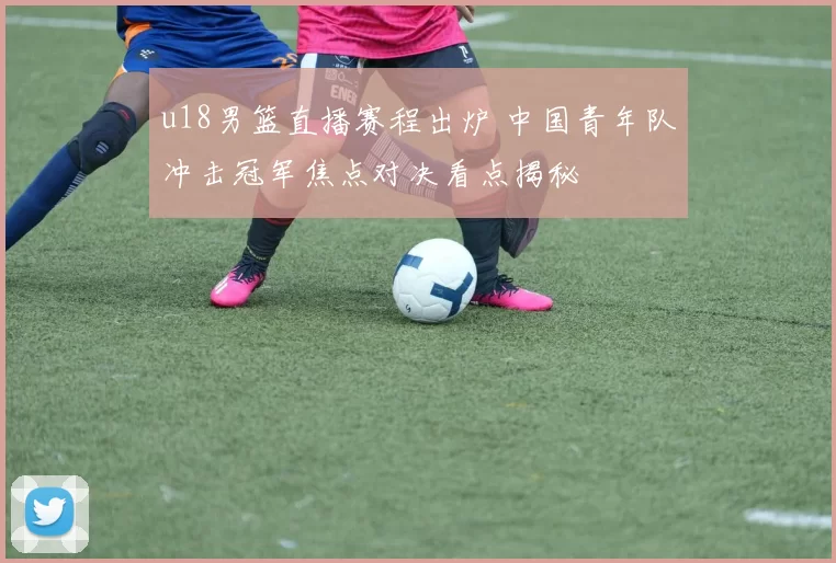 u18男篮直播赛程出炉 中国青年队冲击冠军焦点对决看点揭秘