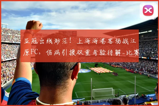 亚冠出线渺茫！上海海港客场战江原FC，伤病引援双重考验待解_比赛_问题_1