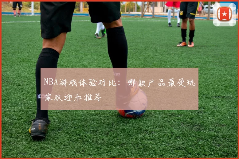 NBA游戏体验对比：哪款产品最受玩家欢迎和推荐