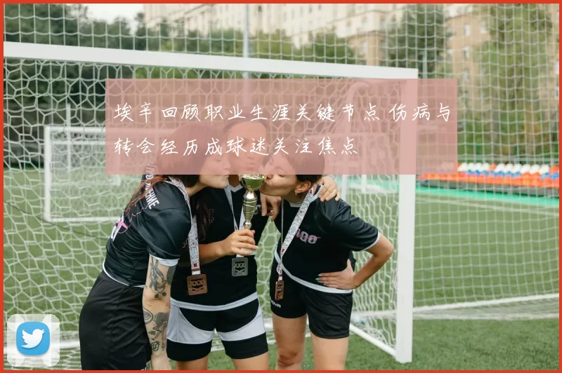 埃辛回顾职业生涯关键节点 伤病与转会经历成球迷关注焦点