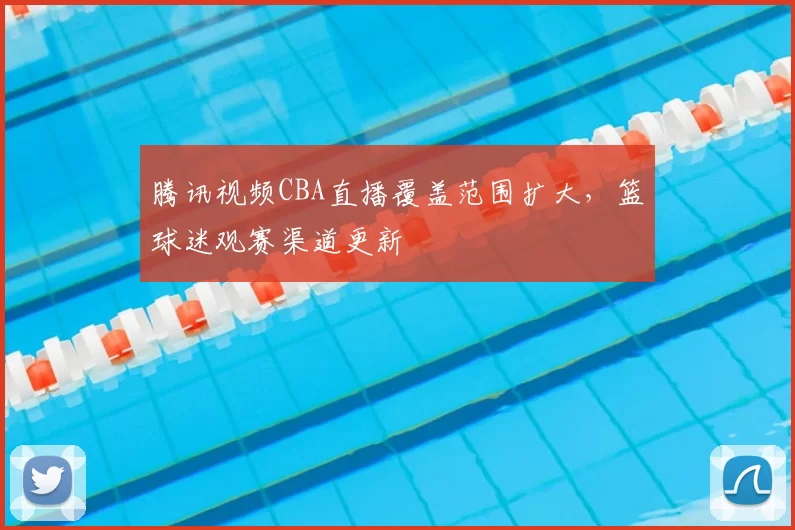 腾讯视频CBA直播覆盖范围扩大，篮球迷观赛渠道更新