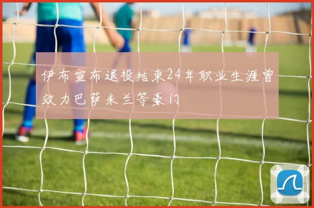 伊布宣布退役结束24年职业生涯曾效力巴萨米兰等豪门