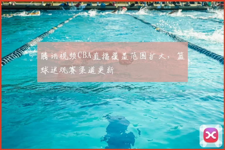 腾讯视频CBA直播覆盖范围扩大，篮球迷观赛渠道更新