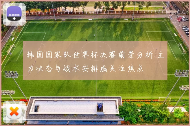 韩国国家队世界杯决赛前景分析 主力状态与战术安排成关注焦点