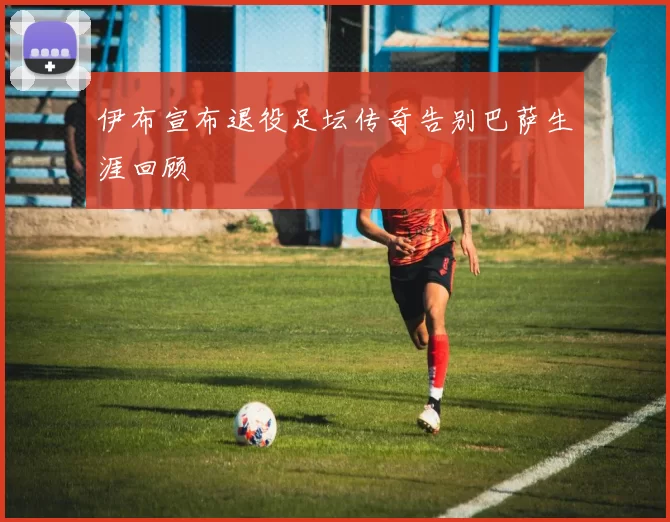 伊布宣布退役足坛传奇告别巴萨生涯回顾