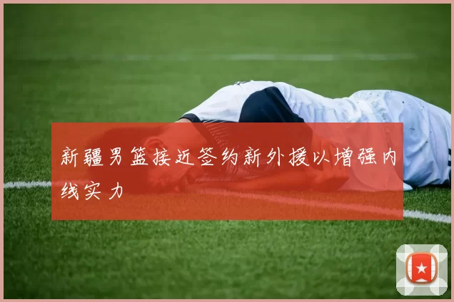 新疆男篮接近签约新外援以增强内线实力