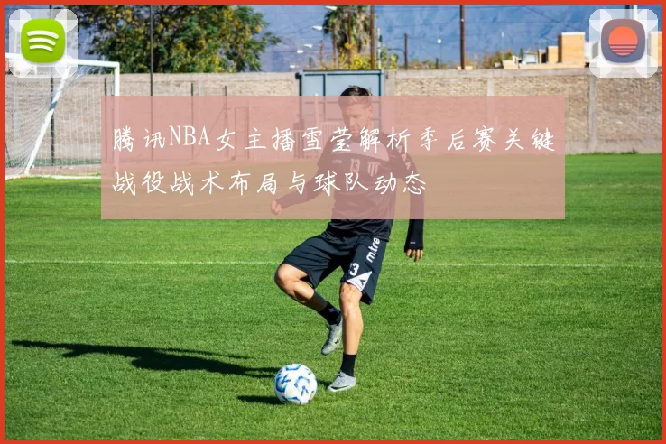 腾讯NBA女主播雪莹解析季后赛关键战役战术布局与球队动态