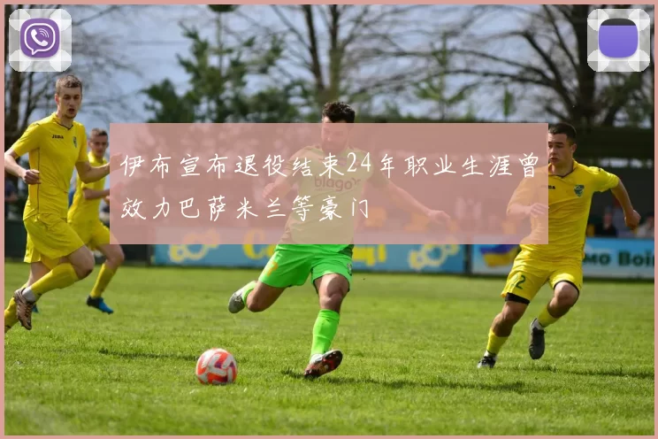 伊布宣布退役结束24年职业生涯曾效力巴萨米兰等豪门