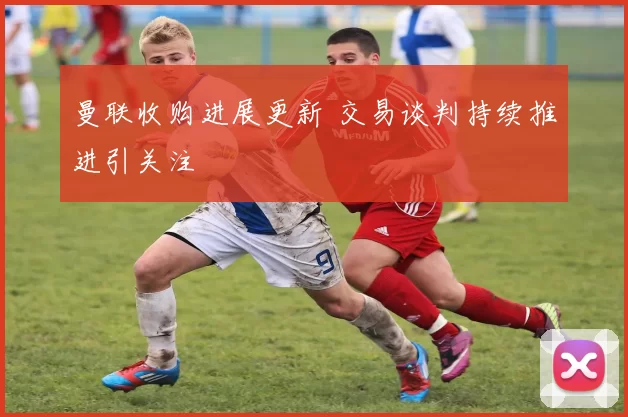 曼联收购进展更新 交易谈判持续推进引关注