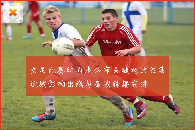 女足比赛时间表公布关键轮次密集连战影响出线与备战转播安排