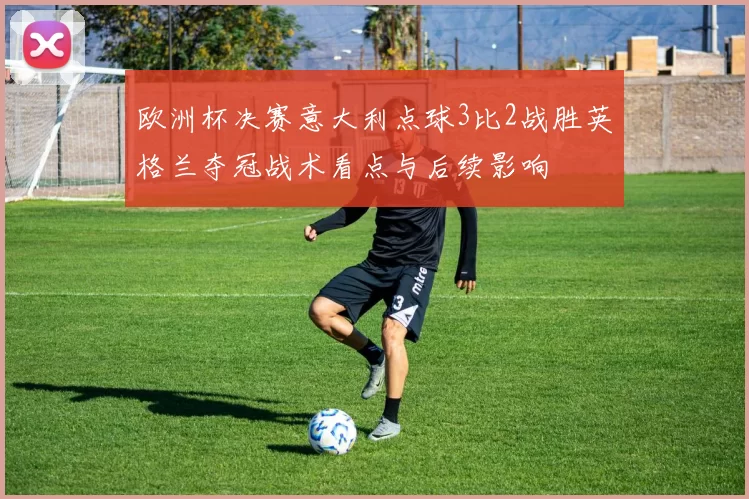 欧洲杯决赛意大利点球3比2战胜英格兰夺冠战术看点与后续影响