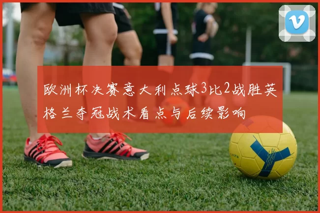 欧洲杯决赛意大利点球3比2战胜英格兰夺冠战术看点与后续影响