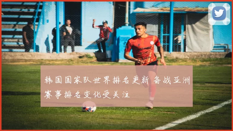 韩国国家队世界排名更新 备战亚洲赛事排名变化受关注