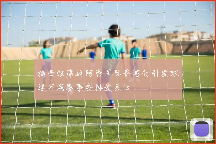 梅西缺席迈阿密国际香港行引发球迷不满赛事安排受关注