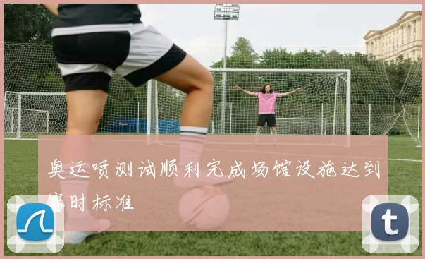 奥运喷测试顺利完成场馆设施达到赛时标准