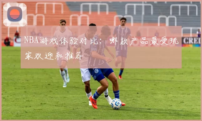 NBA游戏体验对比：哪款产品最受玩家欢迎和推荐