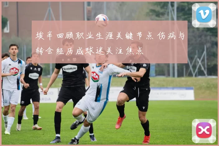 埃辛回顾职业生涯关键节点 伤病与转会经历成球迷关注焦点