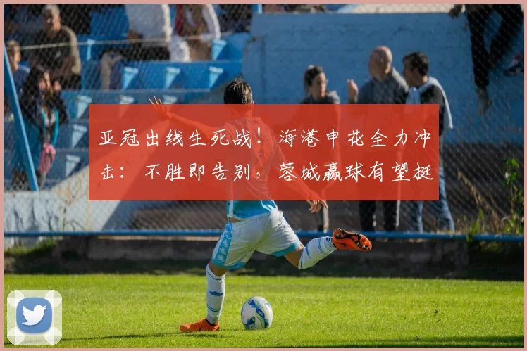 亚冠出线生死战！海港申花全力冲击：不胜即告别，蓉城赢球有望挺进前八_中超_比赛_联赛