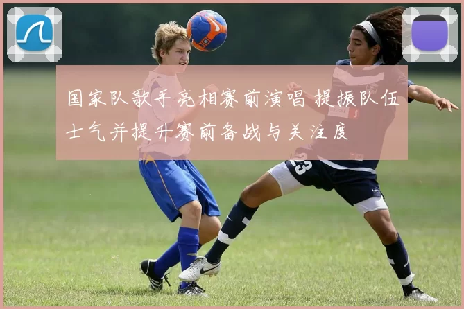 国家队歌手亮相赛前演唱 提振队伍士气并提升赛前备战与关注度