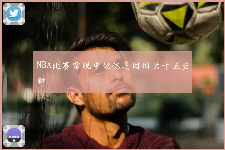 NBA比赛常规中场休息时间为十五分钟
