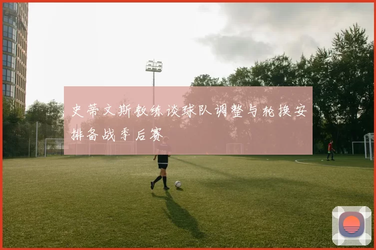 史蒂文斯教练谈球队调整与轮换安排备战季后赛