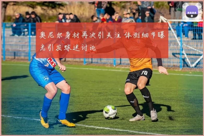 奥尼尔身材再次引关注 体测细节曝光引发球迷讨论