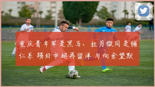 重庆青年军是黑马,杜月徵同是辅仁系 踢好中超再留洋 与向余望默契
