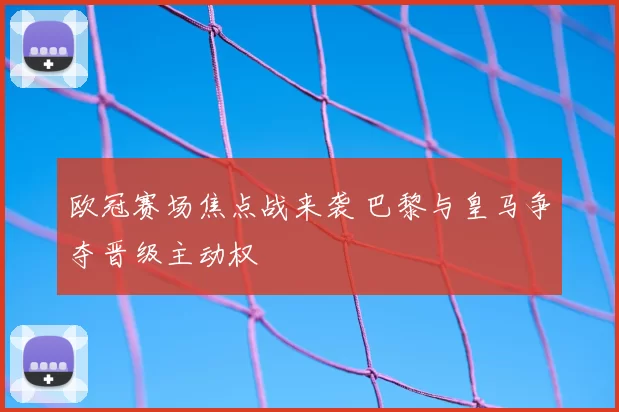 欧冠赛场焦点战来袭 巴黎与皇马争夺晋级主动权