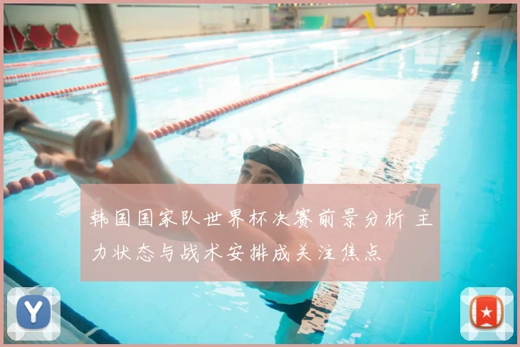 韩国国家队世界杯决赛前景分析 主力状态与战术安排成关注焦点