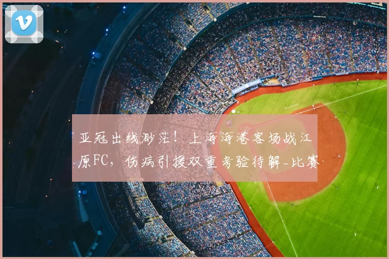 亚冠出线渺茫！上海海港客场战江原FC，伤病引援双重考验待解_比赛_问题_1